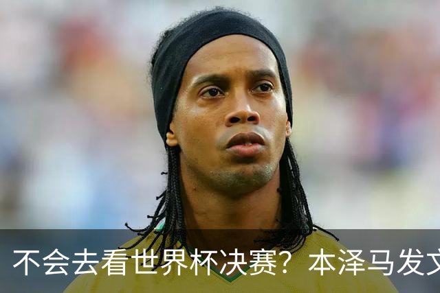 不会去看世界杯决赛？本泽马发文：不感兴趣