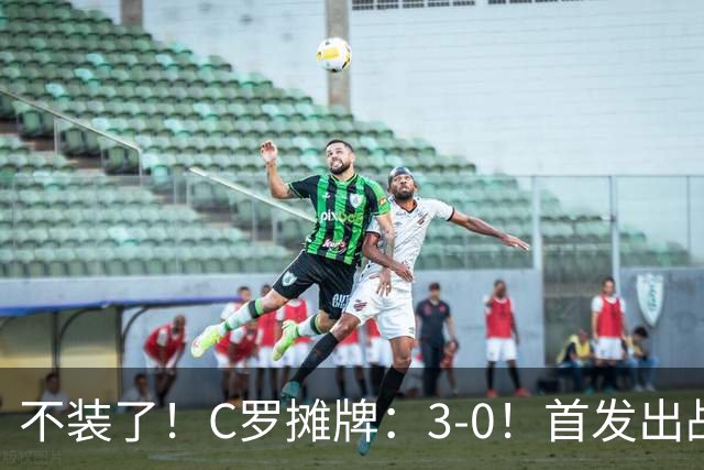 不装了！C罗摊牌：3-0！首发出战+斩获生涯980球！谁说C罗老了？