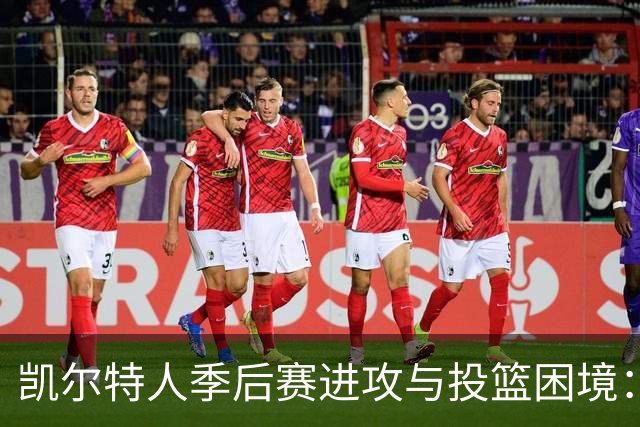 凯尔特人季后赛进攻与投篮困境：哪些短板最需要解决？