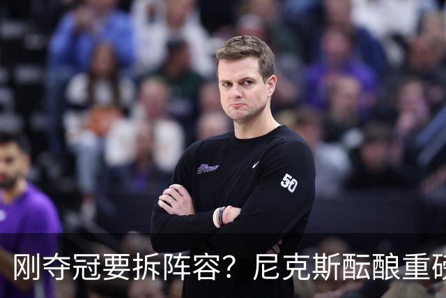 刚夺冠要拆阵容？尼克斯酝酿重磅交易！唐斯换申京，谁更赚？