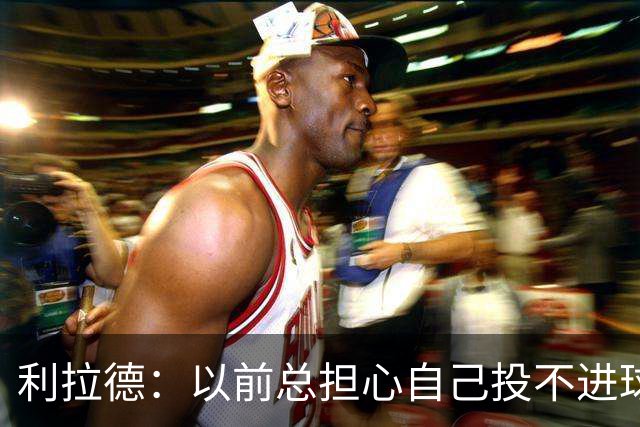 利拉德：以前总担心自己投不进球 如今希望重新享受篮球的快乐