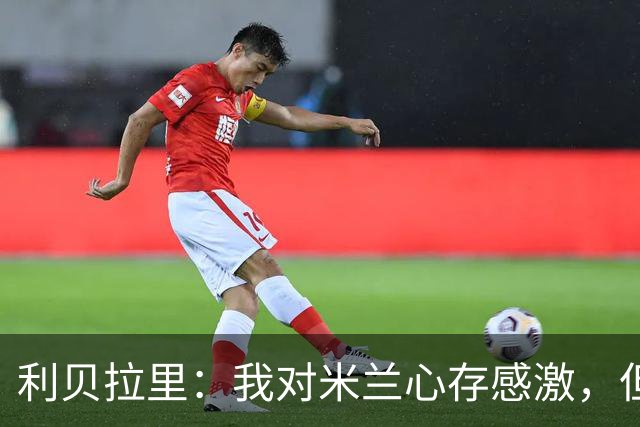 利贝拉里：我对米兰心存感激，但离开米兰去意乙是正确的选择