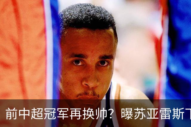 前中超冠军再换帅？曝苏亚雷斯下课 37岁邓卓翔三进宫+任三镇主帅