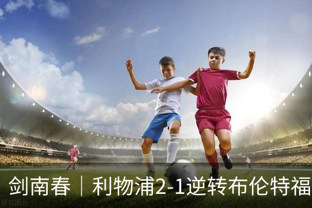 剑南春｜利物浦2-1逆转布伦特福德，伊萨克、穆尼奥斯建功，小蜜蜂两人染红