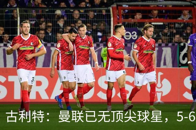 古利特：曼联已无顶尖球星，5-6年前他们错失了最佳引援时机