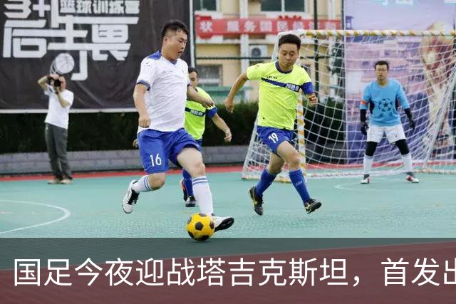 国足今夜迎战塔吉克斯坦，首发出炉：门将换成刘殿座，队长韦世豪