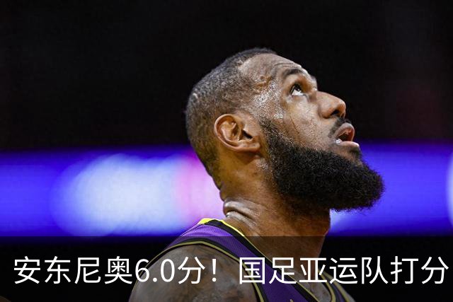 安东尼奥6.0分！国足亚运队打分：玄冥二老最高 毛伟杰4.5分，三将不及格