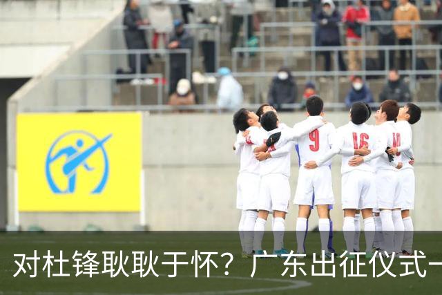 对杜锋耿耿于怀？广东出征仪式一幕，暗示焦泊乔仍对前主帅有不满