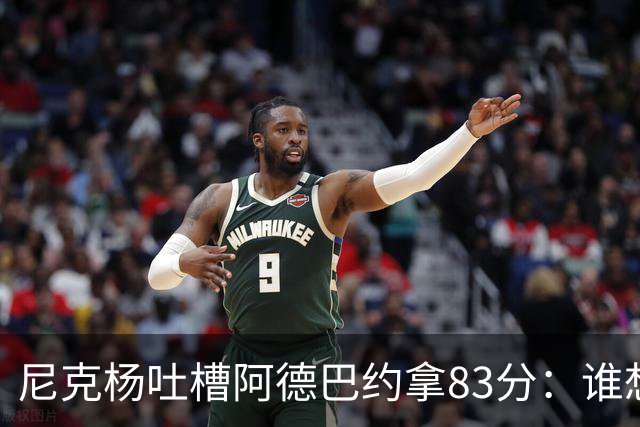 尼克杨吐槽阿德巴约拿83分：谁想看他超越科比 他本该见好就收