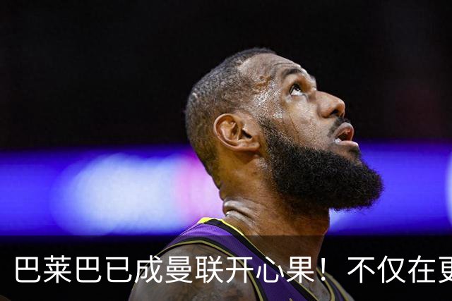 巴莱巴已成曼联开心果！不仅在更衣室传播欢乐，状态大好有望改善场上战绩