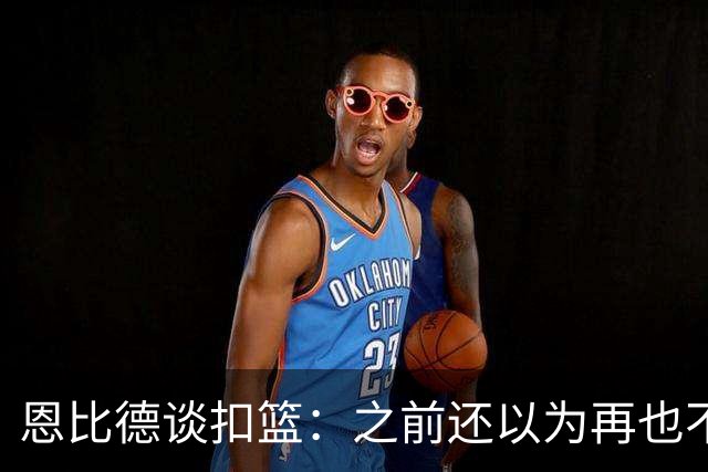 恩比德谈扣篮：之前还以为再也不能扣了 感觉像是被附体一般