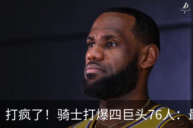 打疯了！骑士打爆四巨头76人：最多领先29分，哈登遭全场嘘声