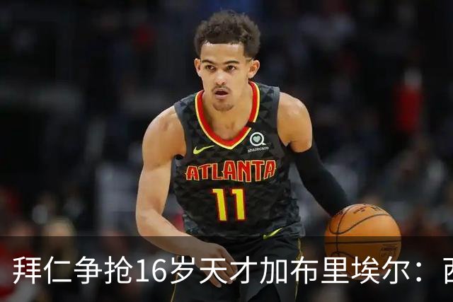 拜仁争抢16岁天才加布里埃尔：西甲双雄竞争与法律漏洞