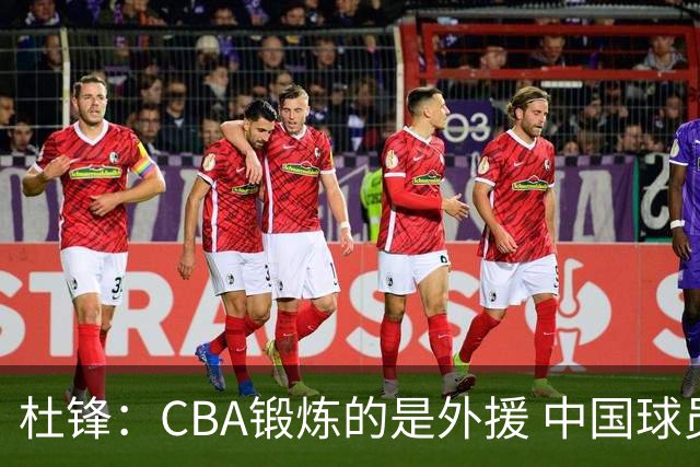 杜锋：CBA锻炼的是外援 中国球员支配球的次数太少