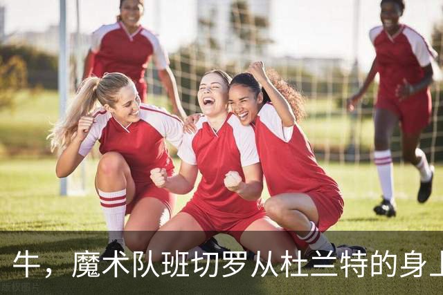 牛，魔术队班切罗从杜兰特的身上汲取重要经验后，立志拿东部冠军