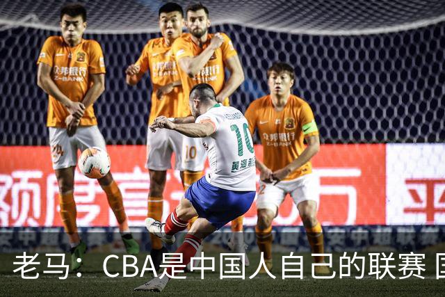 老马：CBA是中国人自己的联赛 国内球员是根本