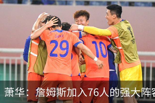 萧华：詹姆斯加入76人的强大阵容 这让他们与尼克斯对决更加精彩