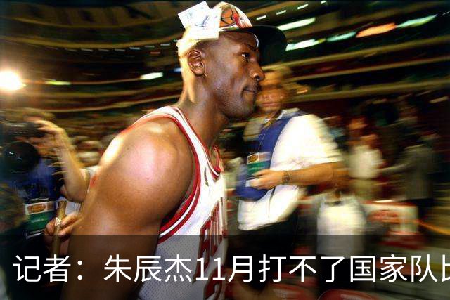 记者：朱辰杰11月打不了国家队比赛，预计可以进入亚洲杯集训营