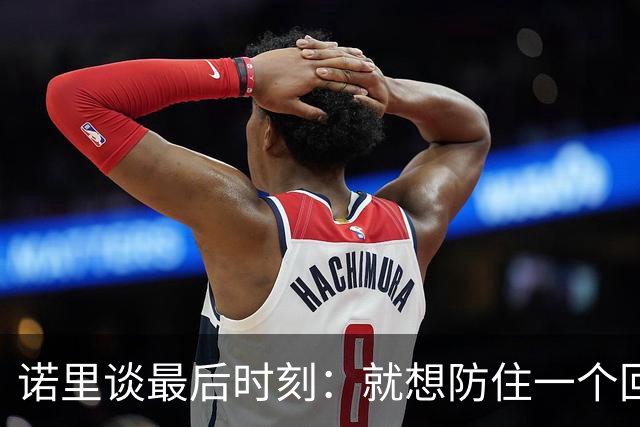 诺里谈最后时刻：就想防住一个回合 让他们很久没摸球的人投篮