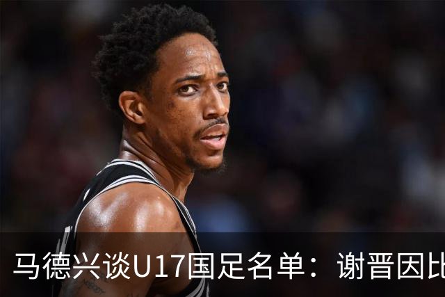 马德兴谈U17国足名单：谢晋因比赛偏少落选，张伯霖因伤病落选