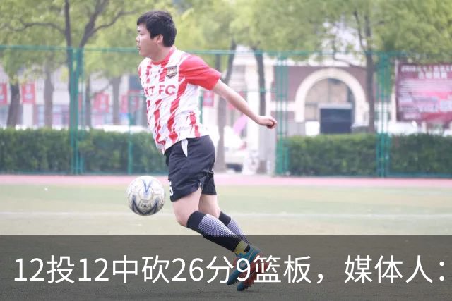 12投12中砍26分9篮板，媒体人：他吃饼吃到吐