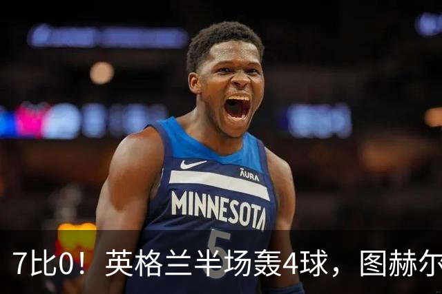 7比0！英格兰半场轰4球，图赫尔赛后称凯恩不可复制