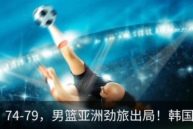74-79，男篮亚洲劲旅出局！韩国下轮对手敲定，中国男篮将登场