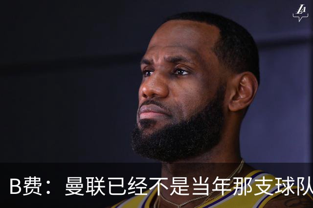 B费：曼联已经不是当年那支球队了，全队都该明白；想夺冠非常难