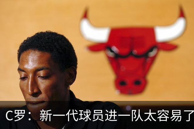 C罗：新一代球员进一队太容易了 他们都不珍惜了