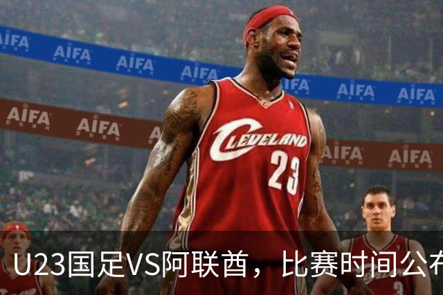 U23国足VS阿联酋，比赛时间公布，安东尼奥踢防反，吴曦老当益壮